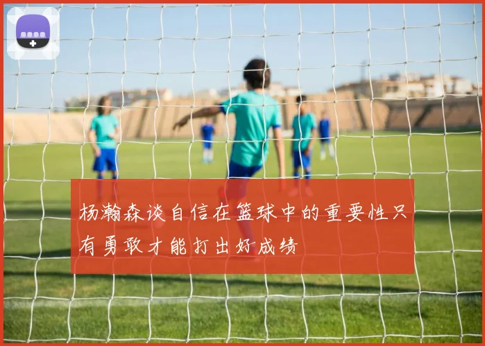 杨瀚森谈自信在篮球中的重要性只有勇敢才能打出好成绩