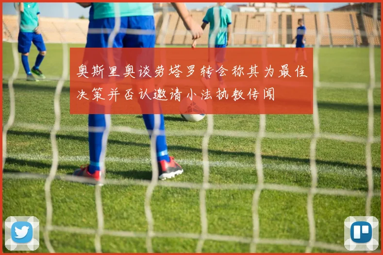 奥斯里奥谈劳塔罗转会称其为最佳决策并否认邀请小法执教传闻