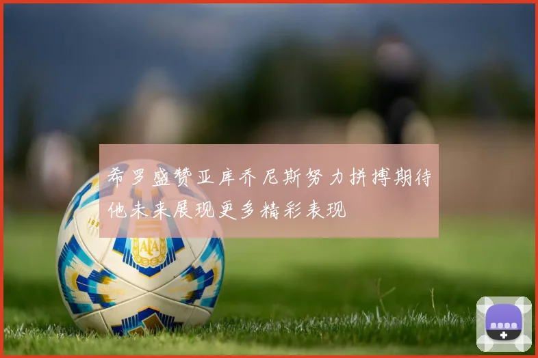 希罗盛赞亚库乔尼斯努力拼搏期待他未来展现更多精彩表现