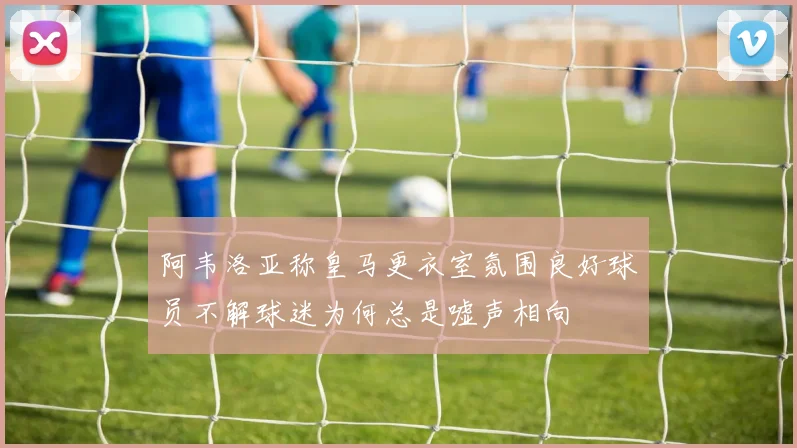 阿韦洛亚称皇马更衣室氛围良好球员不解球迷为何总是嘘声相向