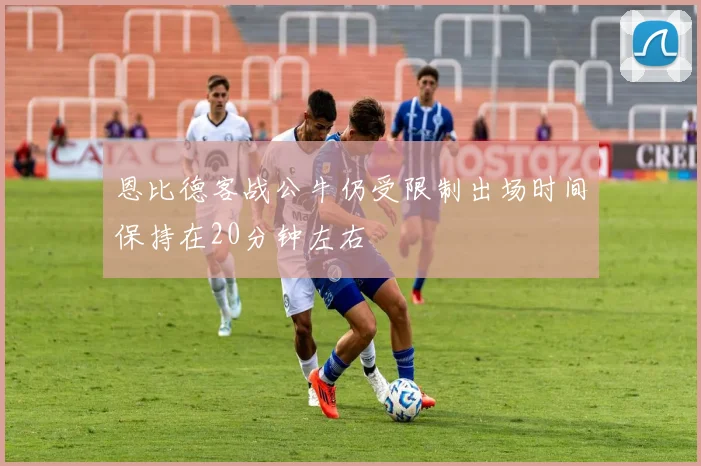 恩比德客战公牛仍受限制出场时间保持在20分钟左右