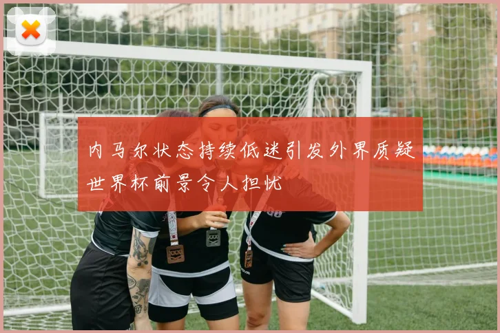 内马尔状态持续低迷引发外界质疑世界杯前景令人担忧