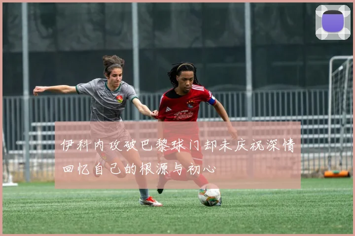 伊科内攻破巴黎球门却未庆祝深情回忆自己的根源与初心