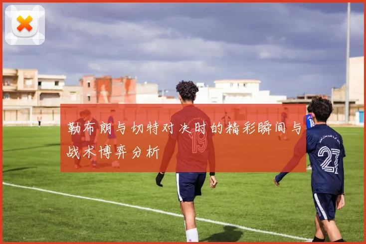 勒布朗与切特对决时的精彩瞬间与战术博弈分析