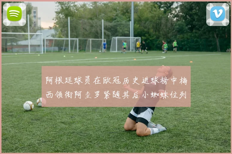 阿根廷球员在欧冠历史进球榜中梅西领衔阿圭罗紧随其后小蜘蛛位列第七