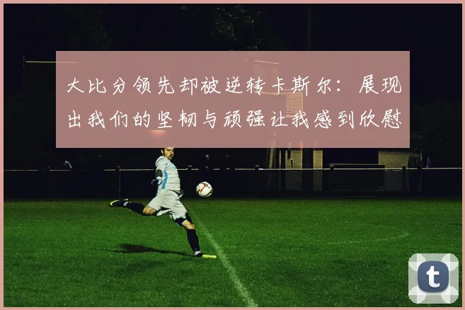 大比分领先却被逆转卡斯尔：展现出我们的坚韧与顽强让我感到欣慰
