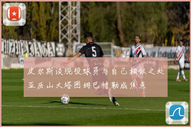 皮尔斯谈现役球员与自己相似之处亚历山大塔图姆巴特勒成焦点