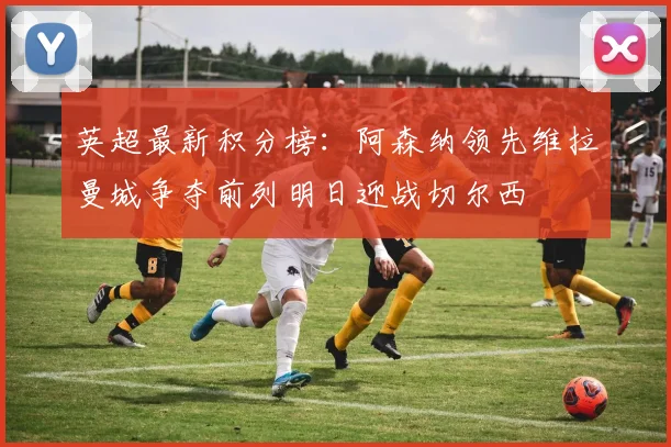 英超最新积分榜：阿森纳领先维拉曼城争夺前列明日迎战切尔西