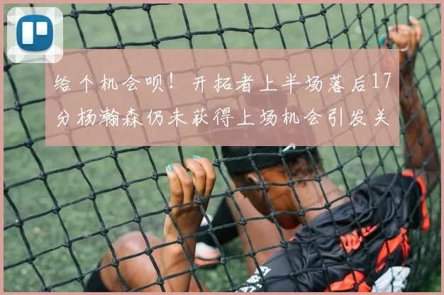 给个机会呗！开拓者上半场落后17分杨瀚森仍未获得上场机会引发关注