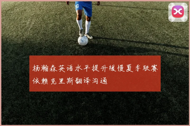 杨瀚森英语水平提升缓慢夏季联赛依赖克里斯翻译沟通