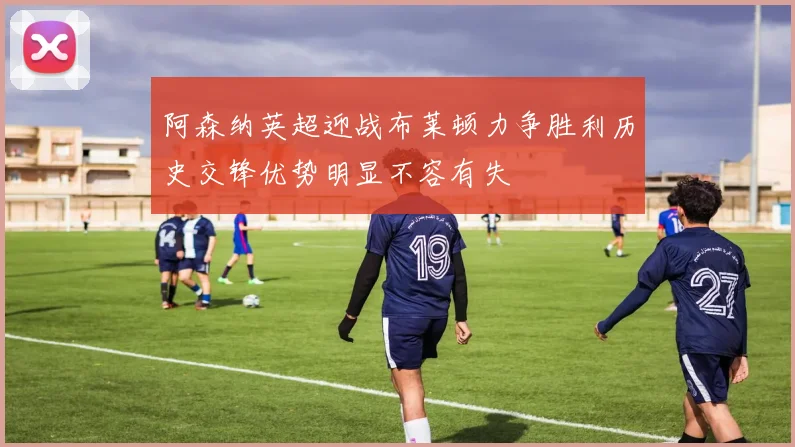 阿森纳英超迎战布莱顿力争胜利历史交锋优势明显不容有失