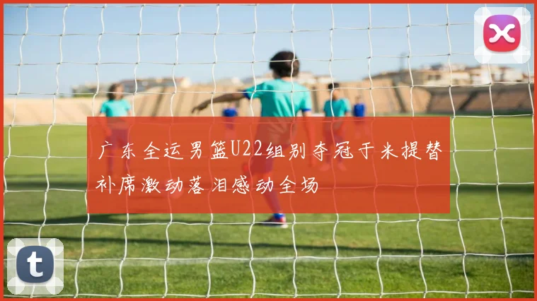 广东全运男篮U22组别夺冠于米提替补席激动落泪感动全场