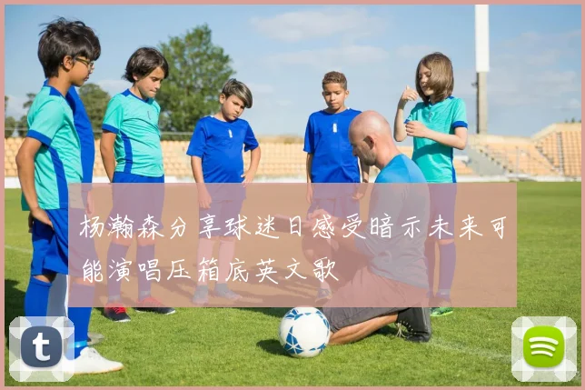 杨瀚森分享球迷日感受暗示未来可能演唱压箱底英文歌