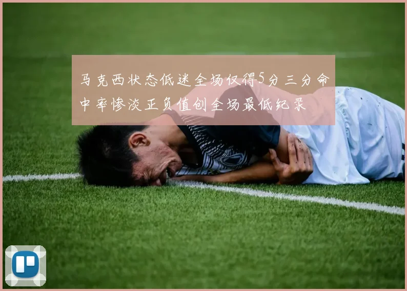 马克西状态低迷全场仅得5分三分命中率惨淡正负值创全场最低纪录
