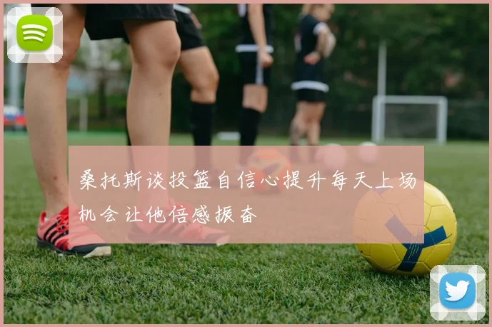 桑托斯谈投篮自信心提升每天上场机会让他倍感振奋