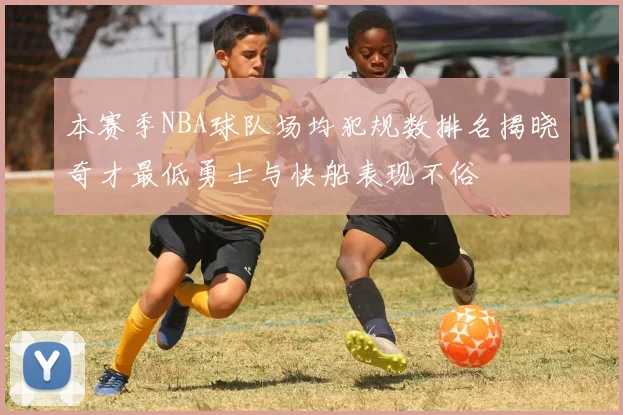 本赛季NBA球队场均犯规数排名揭晓奇才最低勇士与快船表现不俗