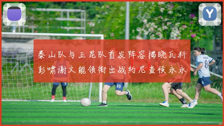 泰山队与玉昆队首发阵容揭晓瓦科彭啸谢文能领衔出战约尼查侯永永参赛