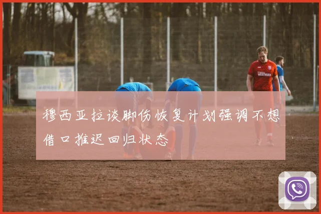 穆西亚拉谈脚伤恢复计划强调不想借口推迟回归状态
