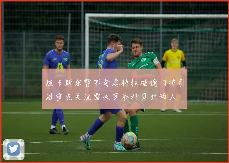 纽卡斯尔暂不考虑特拉福德门将引进重点关注雷米罗和科贝尔两人