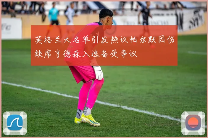 英格兰大名单引发热议帕尔默因伤缺席亨德森入选备受争议