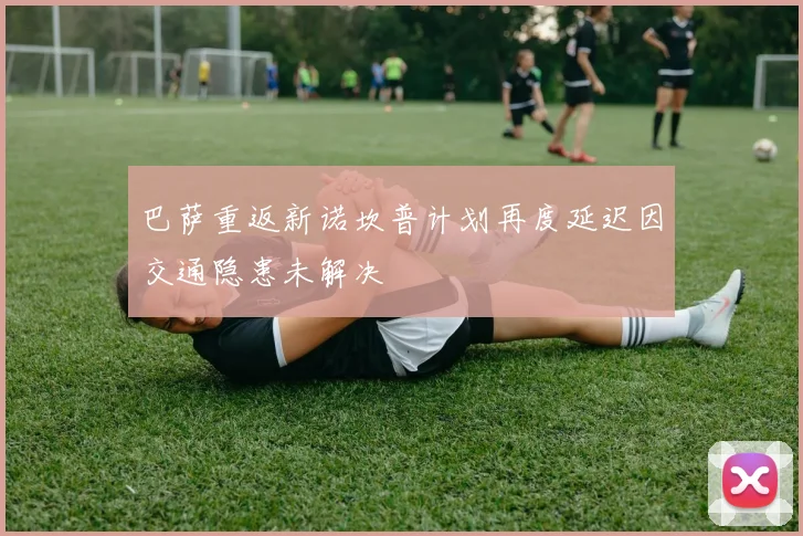 巴萨重返新诺坎普计划再度延迟因交通隐患未解决