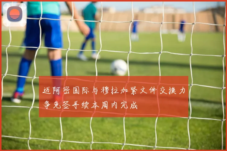 迈阿密国际与穆拉加紧文件交换力争免签手续本周内完成