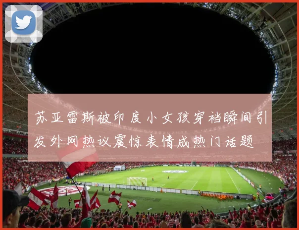 苏亚雷斯被印度小女孩穿裆瞬间引发外网热议震惊表情成热门话题