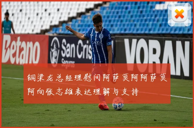 铜梁龙总经理慰问阿萨莫阿阿萨莫阿向张志雄表达理解与支持