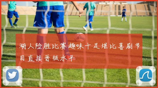 湖人险胜比赛趣味十足堪比喜剧节目直接晋级水平