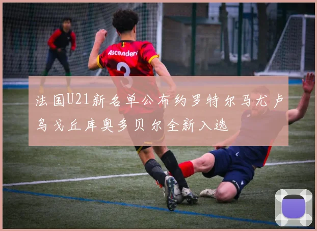 法国U21新名单公布约罗特尔马尤卢乌戈丘库奥多贝尔全新入选