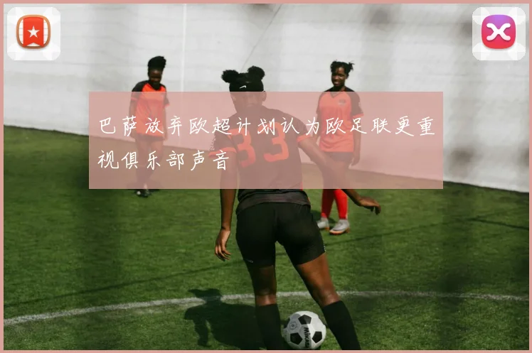 巴萨放弃欧超计划认为欧足联更重视俱乐部声音