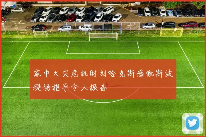 家中火灾危机时刻哈克斯感慨斯波现场指导令人振奋