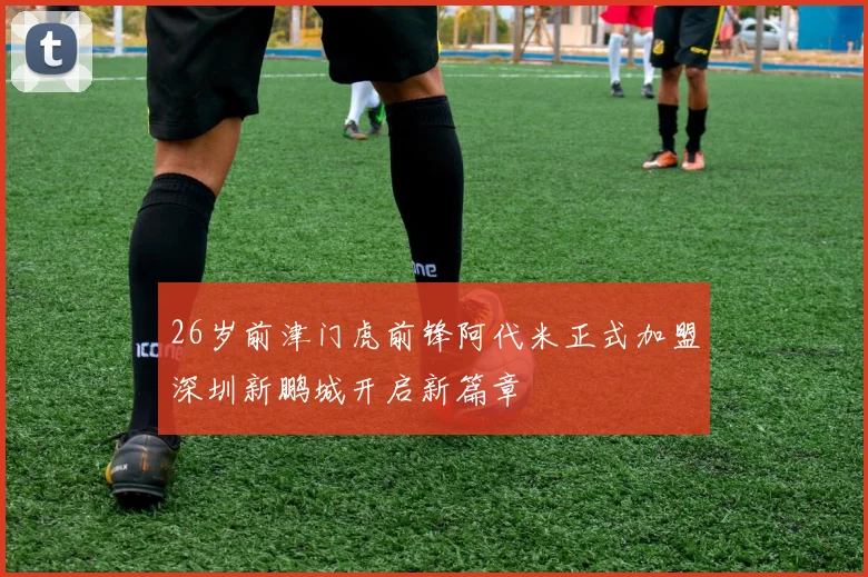 26岁前津门虎前锋阿代米正式加盟深圳新鹏城开启新篇章