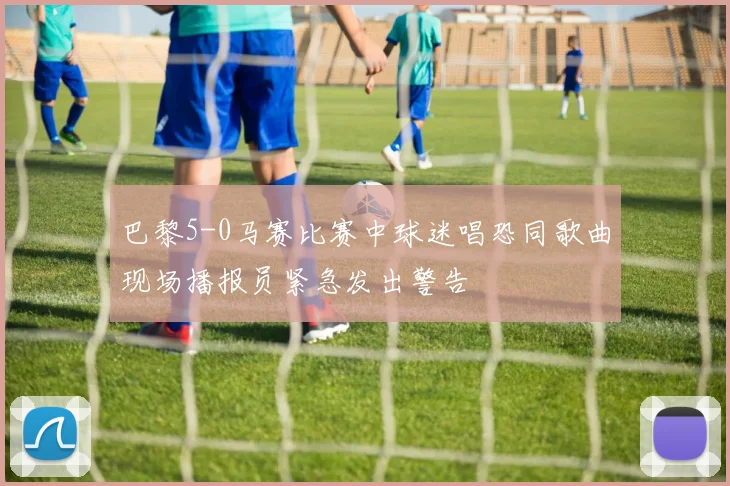 巴黎5-0马赛比赛中球迷唱恐同歌曲现场播报员紧急发出警告